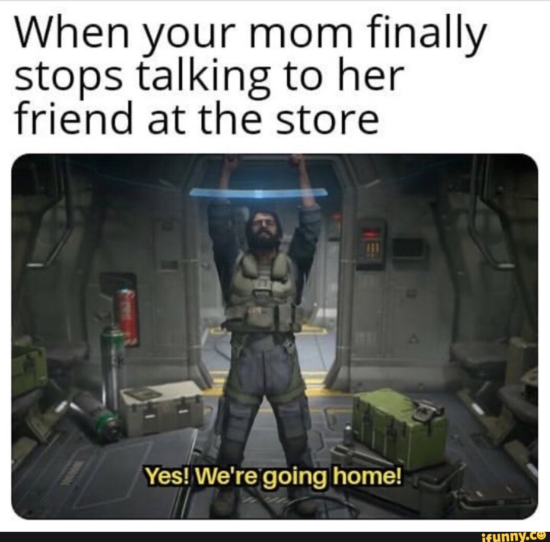 When your mom finally stops talking to her friend at the store Yes! We ...