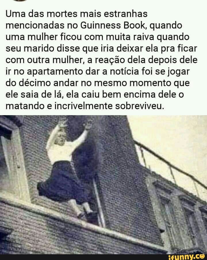 Uma das mortes mais estranhas mencionadas no Guinness Book, quando uma mulher ficou com muita raiva quando seu marido disse que iria deixar ela pra ficar com outra mulher, a reação dela depois dele ir no apartamento dar a notícia foi se jogar do décimo andar no mesmo momento que ele saia de lá, ela caiu bem encima dele o matando e incrivelmente sobreviveu.