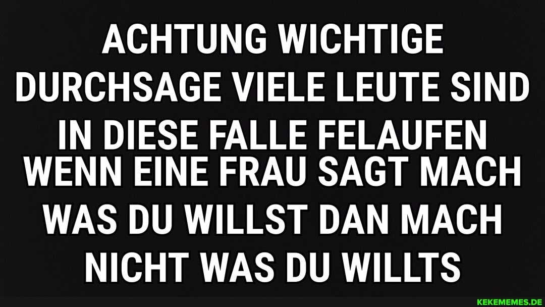 ACHTUNG WICHTIGE
DURCHSAGE VIELE LEUTE SIND
IN DIESE FALLE FELAUFEN
WENN EINE FRAU SAGT MACH
WAS DU WILLST DAN MACH
NICHT WAS DU WILLTS