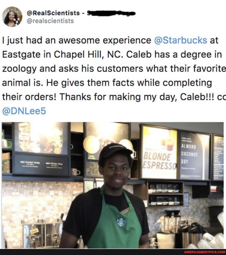 @RealScientists
I just had an awesome experience Sta' bucks at
Eastgate in Chapel Hill, NC. Caleb has a degree in zoology and asks his customers what their favorite animal is. He gives them facts while completing their orders! Thanks for making my day, Caleb!!! cc
@DNl eed