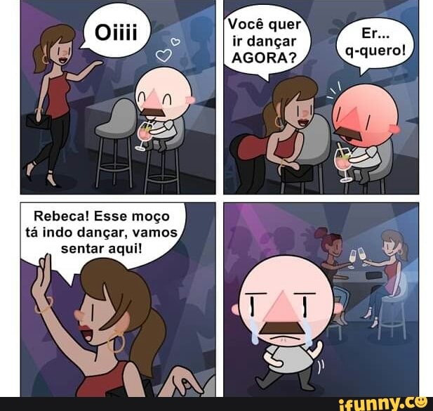 Você quer ir dançar
Rebeca! Esse moço tá indo dançar, vamos sentar aqui!
