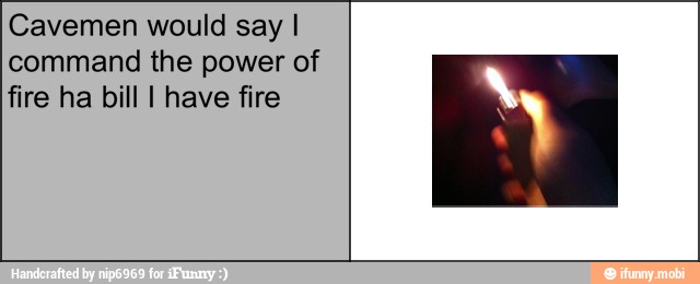 Cavemen would say I
command the power of
fire ha bill I have fire