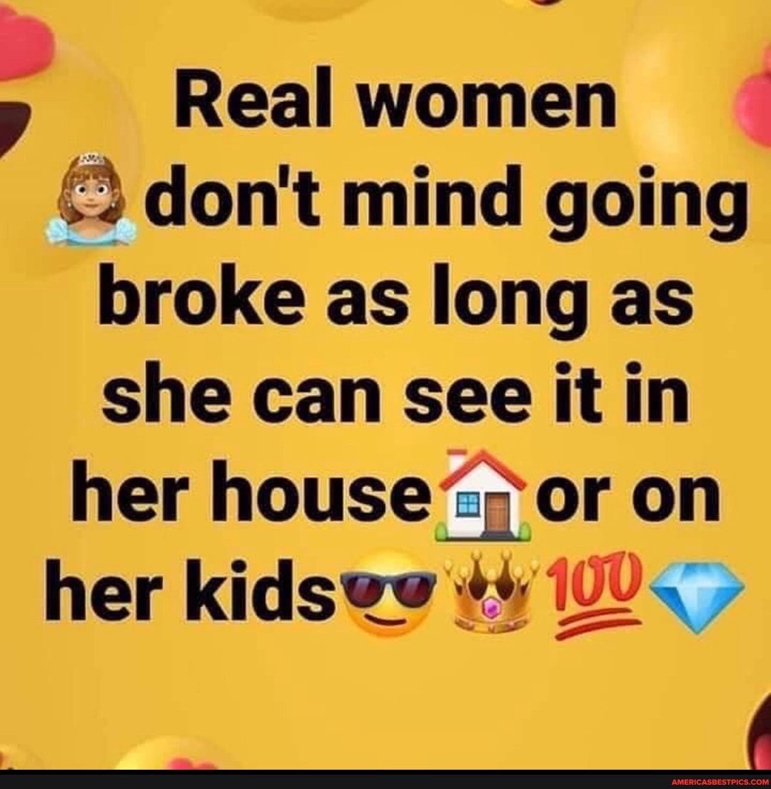 Real women don't mind going broke as long as she can see it in her house<; or on her kids@@