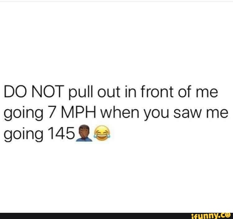 DO NOT pull out in front of me
going 7 MPH when you saw me
going 1459
