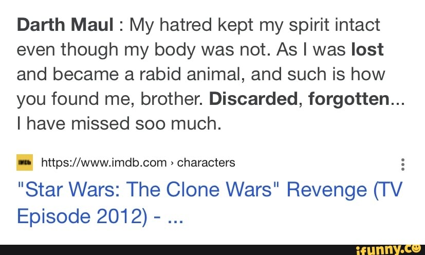 Darth Maul : My hatred kept my spirit intact even though my body was not. As I was lost and became a rabid animal, and such is how you found me, brother. Discarded, forgotten...
I have missed soo much.
characters
"Star Wars: The Clone Wars" characters Revenge cv
Episode 201 2) -
