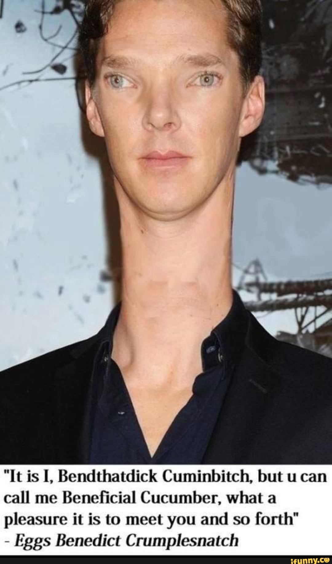 SS
"It is I, Bendthatdick Cumin but u can call me Beneficial Cucumber, what a pleasure it is to meet you and so forth"
- Eggs Benedict Crumplesnatch