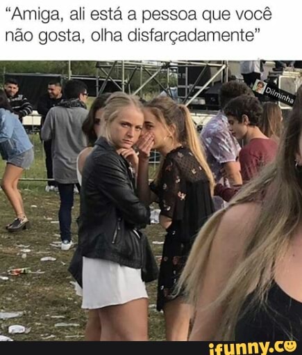 "Amiga, ali está a pessoa que você
não gosta, olha disfarçadamente"