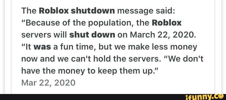The Roblox shutdown message said:
"Because of the population, the Roblox
servers will shut down on March 22, 2020.
"It was a fun time, but we make less money
now and we can't hold the servers. "We don't
have the money to keep them up."
Mar 22, 2020