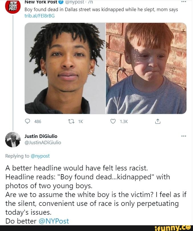 New York Post @nypost:
Wy
Boy found dead in Dallas street was kidnapped while he slept, mom says
486
Justin
@JustinADiGiulio
Replying to @nypost
A better headline would have felt less racist.
Headline reads: "Boy found dead...kidnapped" with photos of two young boys.
Are we to assume the white boy is the victim? I feel as if the silent, convenient use of race is only perpetuating today's issues.
Do better @NYPost