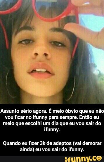 Assunto sério agora.
É meio óbvio que eu nã
vou ficar no ifunny para sempre. Então eu
meio que escolhi um dia que eu vou sair do
ifunny.
Quando eu fizer 3k de adeptos (vai demorar
ainda) eu vou sair do ifunny. - Quando eu fizer 3k de adeptos (vai demorar ainda) eu vou sair do ifunny.