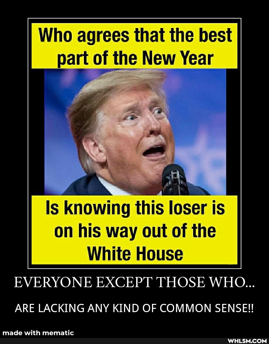 Who agrees that the best part of the New Year
Is knowing this loser is on his way out of the
White House
EVERYONE EXCEPT THOSE WHO...
ARE LACKING ANY KIND OF COMMON SENSE!!
made with