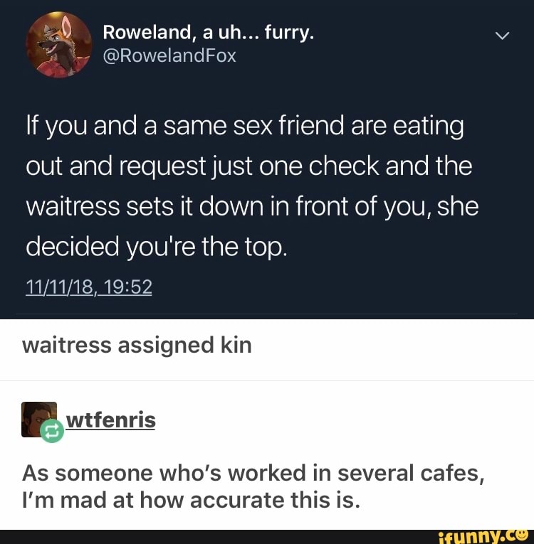 If you and a same sex friend are eating
out and request just one check and the
waitress sets it down in front of you, she
decided you're the top.
waitress assigned kin
As someone who's worked in several cafes,
I’m mad at how accurate this is.