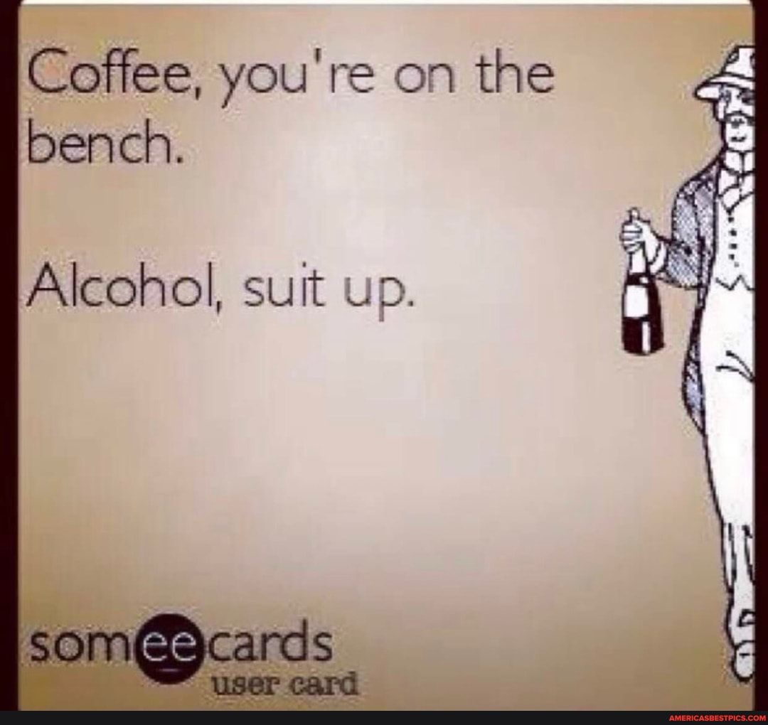 Coffee, you're on the bench.
Alcohol, suit up.
up.