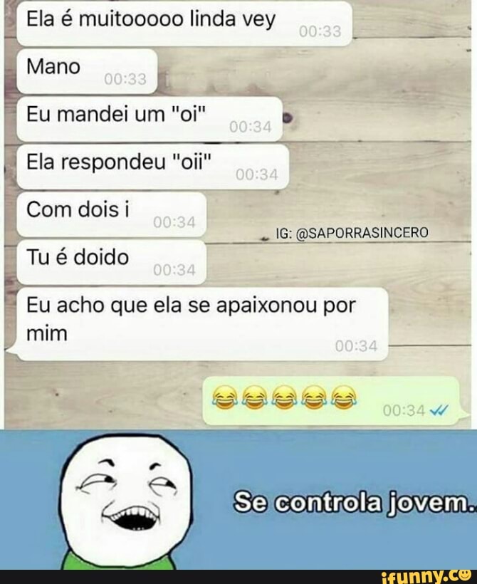 Ela é muitooooo linda vey
Mano
Eu mandei um "oi"
Ela respondeu "oii"
Ra
I
Com dois i La
É
Tu é doido
Eu acho que ela se apaixonou por.
mim
aro