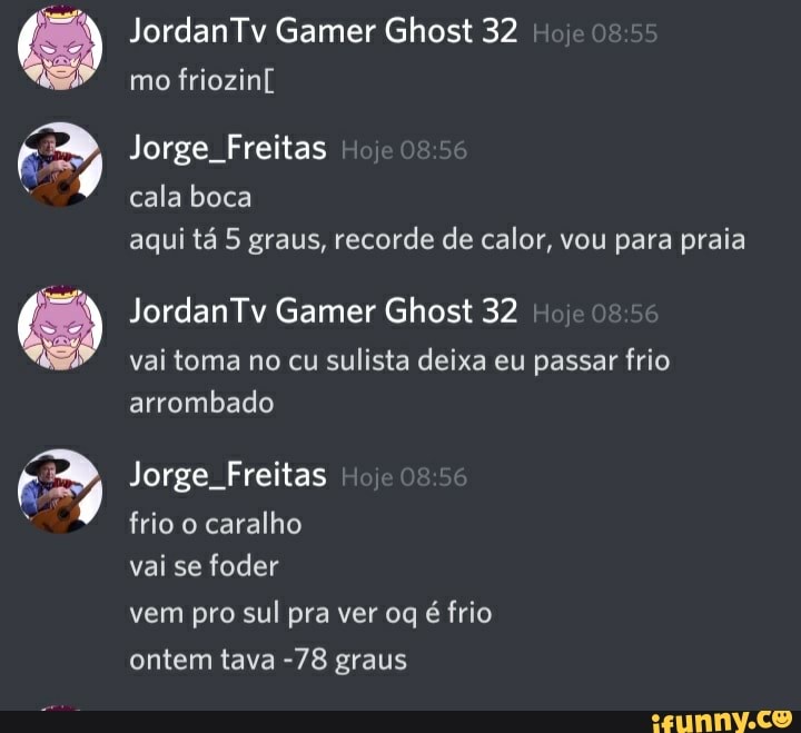JordanTv Gamer Ghost 32 mo friozinl
Jorge. Freitas cala boca aqui tá 5 graus, recorde de calor, vou para praia
Jordan Tv Gamer Ghost 32
vai toma no cu sulista deixa eu passar frio arrombado
Jorge. Freitas
frio o caralho
vai se foder
vem pro sul pra ver og é frio ontem tava -78 graus