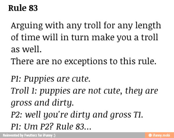 Rule 83
Arguing with any troll for any length
of time will in turn make you a troll
as well.
There are no exceptions to this rule.
PI: Puppies are cute.
Troll 1: puppies are not cute, they are
gross and dirty.
P2: well you're dirty and gross TI.