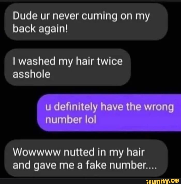 Dude ur never cuming on my
back again!
I washed my hair twice
asshole
Wowwww nutted in my hair
and gave me a fake number...