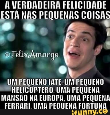 A VERDADEIRA FELICIDADE
ESTA NAS PEQUENAS COISAS
0
UM PEQUENO IATE; UM PEQUENO
HELICOPTERO, UMA PEQUENA
MANSÃO NA EUROPA, UMA PEQUENA
FERRARI UMA PEQUENA FORTUNA