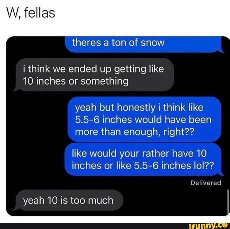 W, fellas i think we ended up getting like 10 inches or something 
