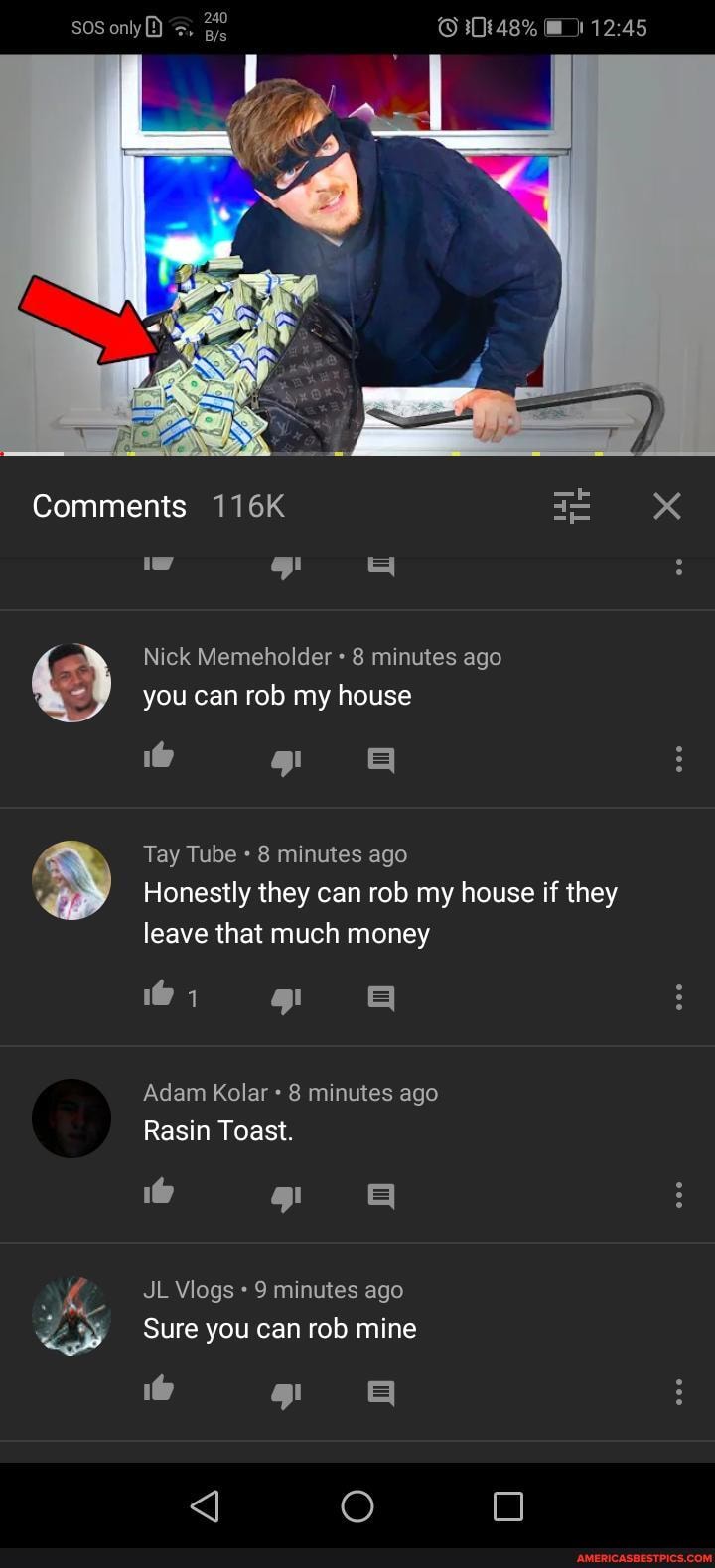 Comments 116K Nick Memeholder 8 minutes ago you can rob my house
Tay Tube 8 minutes ago
Honestly they can rob my house if they leave that much money
1@ =I Adam Kolar 8 minutes ago
Rasin Toast.
T H
JL Vlogs 9 minutes ago
Sure you can rob mine
1@ H
O OO