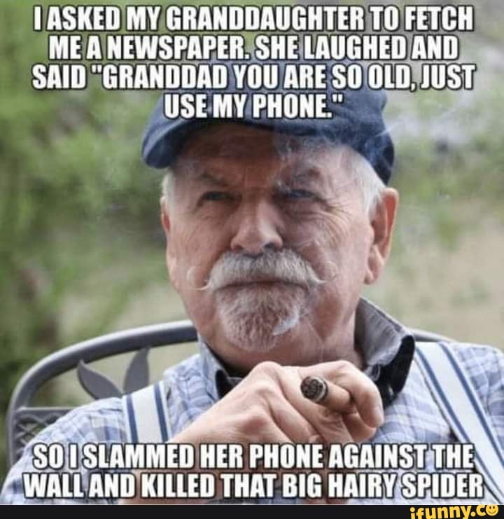 ASKED MY GRANDDAUGHTER TO FETCH ME A NEWSPAPER. SHE LAUGHED AND SAID "GRANDDAD YOU ARE OLD. JUST WSE MY PHONE"
SLAMMED HER PHONE AGAINST THE WALL ANT KILLED THAT BIG HAIRY SPIDER