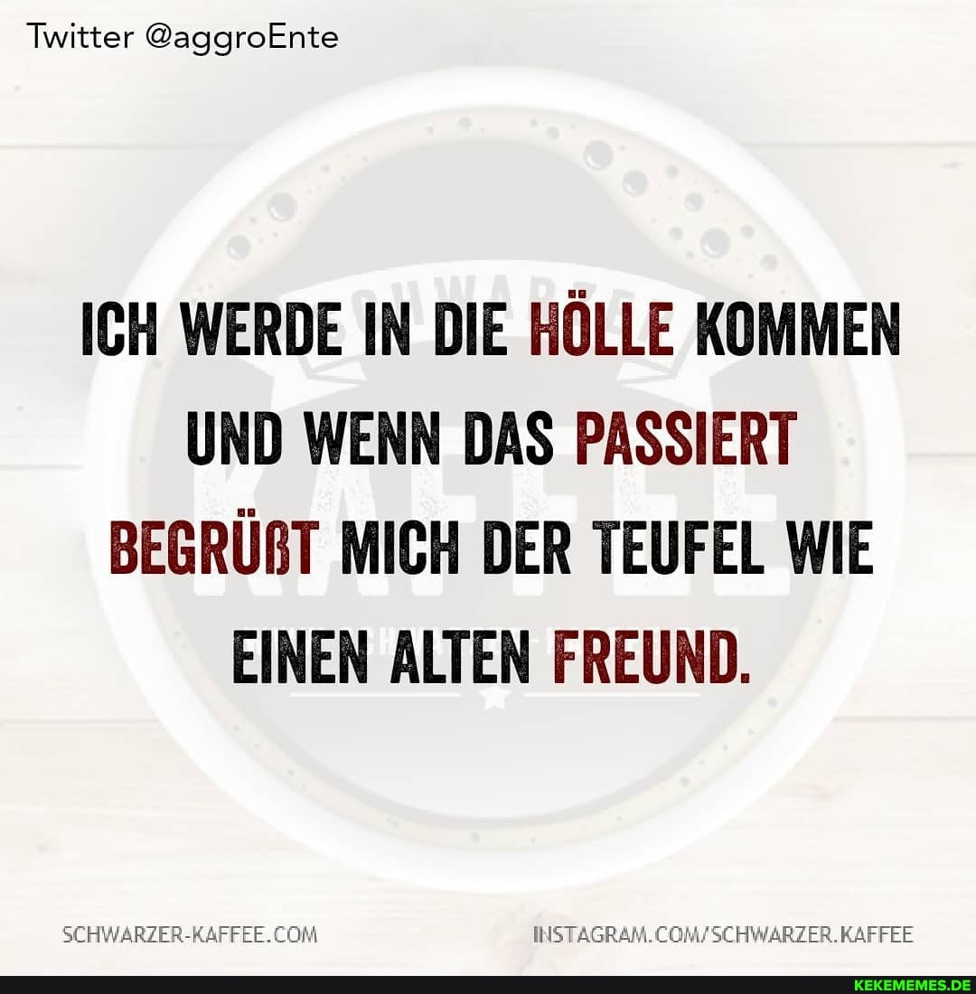 Twitter @aggroEnte
ICH WERDE IN DIE HÖLLE KOMMEN UND WENN DAS PASSIERT BEGRÜRT MICH DER TEUFEL WIE EINEN ALTEN FREUND.
SCHWARZER-RAFFEE.CONM COMFSCHWARZER. KAFFEE