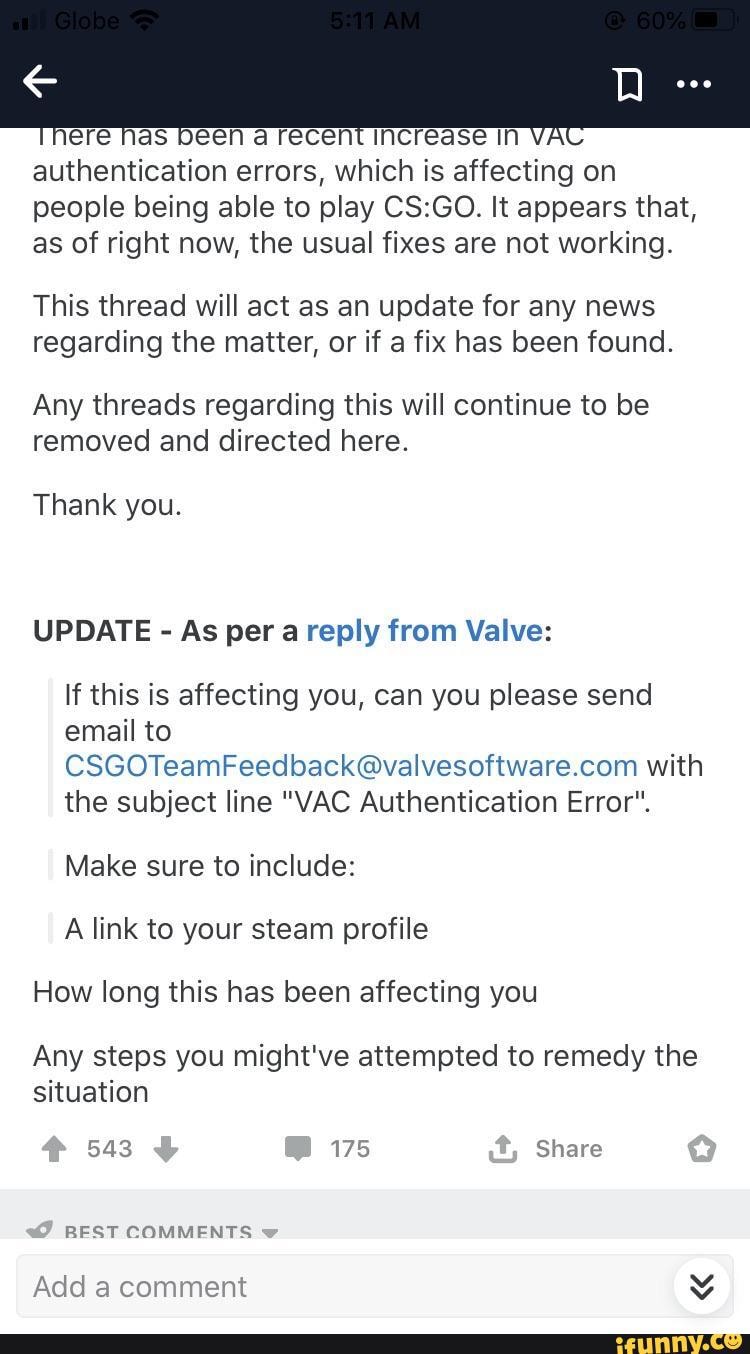 authentication errors, which is affecting on
people being able to play CS:GO. It appears that,
as of right now, the usual fixes are not working.
This thread will act as an update for any news
regarding the matter, or if a fix has been found.
Any threads regarding this will continue to be
removed and directed here.
Thank you.
UPDATE As per a reply from Valve:
If this is affecting you, can you please send
email to
CSGOTeamFeedback@valvesoftware.com with
the subject line "VAC Authentication Error".
Make sure to include:
A link to your steam profile
How long this has been affecting you
Any steps you might've attempted to remedy the
situation