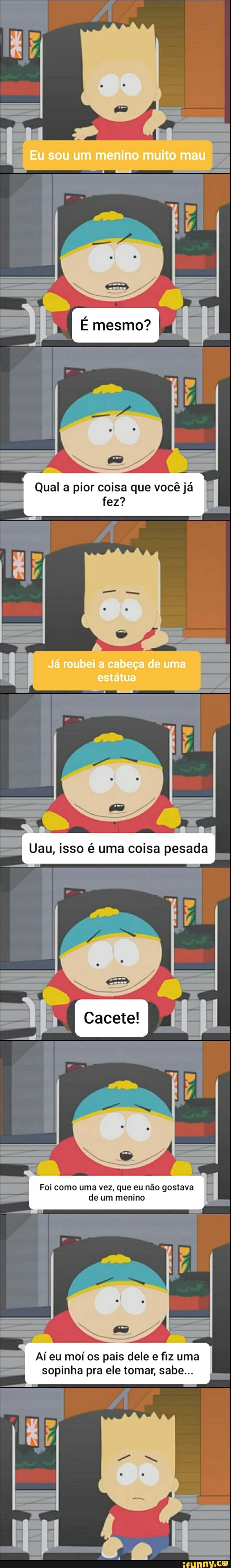 Eu sou um menino muito mau
Qual a pior coisa que você já
fez?
Já roubei a cabeça de uma estátua
ti
Uau, isso uma coisa pesada
I Cacete!
Foi como uma vez, que eu não gostava
de um menino
Aí eu moí os pais dele fiz uma
sopinha pra ele tomar, sabe...