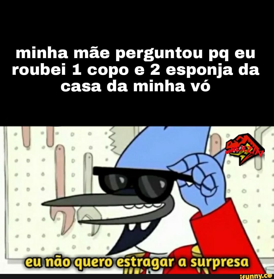 minha mãe perguntou pq eu roubei 1 copo e 2 esponja da casa da minha vó
eu nao quero estragar a surpresa sr 1%
