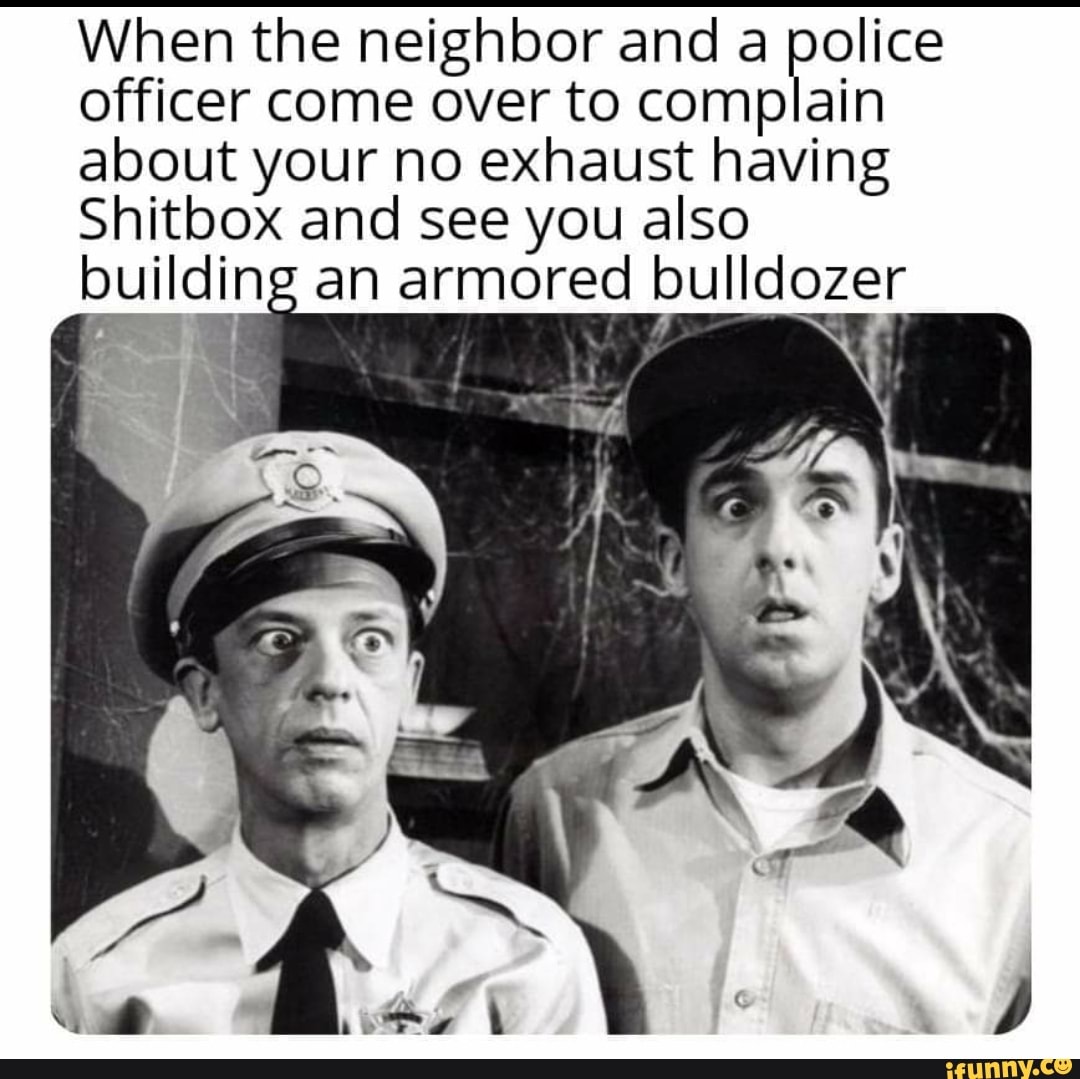 When the neighbor and a peas
officer come over to complain
about your no exhaust having
Shitbox and see you also
building an armored bulldozer