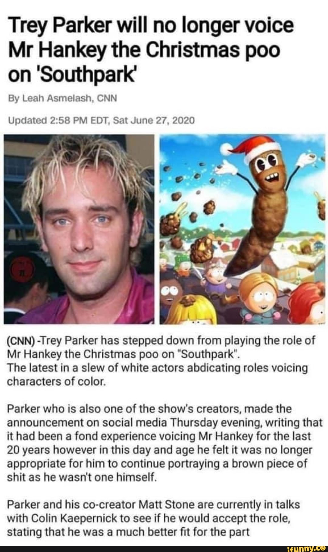 Trey Parker will no longer voice
Mr Hankey the Christmas poo
on 'Southpark'
Updated 2:58 PM EDT, Sat June 27, 2020
(CNN) -Trey Parker has stepped down from playing the role of
Mr Hankey the Christmas poo on "Southpark".
The latest in a slew of white actors abdicating roles voicing
characters of color.
Parker who is also one of the show's creators, made the
announcement on social media Thursday evening, writing that
it had been a fond experience voicing Mr Hankey for the last
20 years however in this day and age he felt it was no longer
appropriate for him to continue portraying a brown piece of
shit as he wasn't one himself.
Parker and his co-creator Matt Stone are currently in talks
with Colin Kaepernick to see if he would accept the role,
stating that he was a much better fit for the part