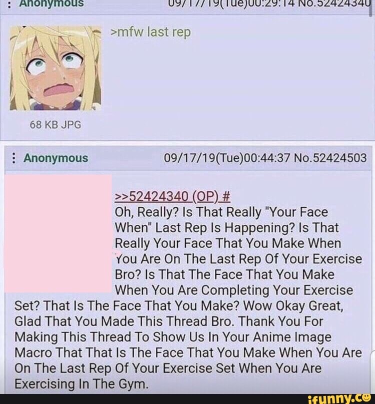 ANONYMOUS
>mfw last rep
68 KB JPG
No.52424503
(OP) #
Oh, Really? Is That Really "Your Face
When' Last Rep Is Happening? Is That
Really Your Face That You Make When
You Are On The Last Rep Of Your Exercise
Bro? Is That The Face That You Make
When You Are Completing Your Exercise
Set? That Is The Face That You Make? Wow Okay Great,
Glad That You Made This Thread Bro. Thank You For
Making This Thread To Show Us In Your Anime Image
Macro That That Is The Face That You Make When You Are
On The Last Rep Of Your Exercise Set When You Are
Exercising In The Gym.