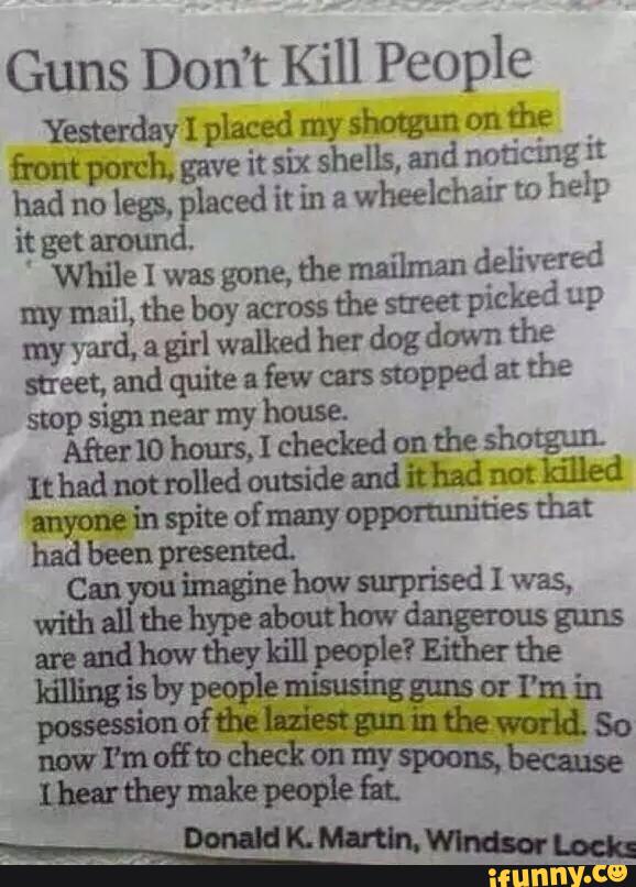 Guns Don’t Kill People
Yesterday I placed my shotgun on
the
front porch. gave it six shells, and noticing i:
had no
legs, placed it in a
wheelchair '.0
help
i; get around.
While I was gone, the milman delivered
my mail, the boy across
the street
picked up
myyard.agirl walkedherdogdown the
meet. and quite a
few cars
stopped a: the
swp sign near my house.
Afnermhauxsjcheckedontheshotgun
Ithadnotmlledoutsideandithadnm killed
myonein spite of many
oppormnities that
been had