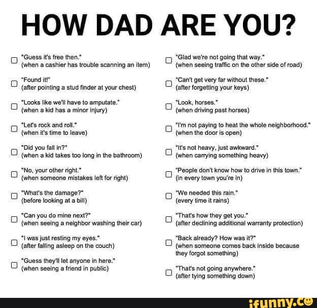 HOW DAD ARE YOU?
"Guess i's free then
(when cashier has trouble scanning an item)
'Found
(after pointing a stud finder at your chest)
ike wotl have to amputat."
(when a kid has minor iniury)
"tetsroek and rol"
(when its time to leave)
Did you fall
(when kid takes too tong in the bathroom)
te,
your other right.*
(when someone mistakes left for right)
"What's the damage?"
(before looking at a bill)
"Canyou do mine next?"
(when seeing neighbor washing their car)
Twas just resting my eyes."
(aftar falling asleep on the couch)
"Guess they let anyone in here."
(when seeing a friend in public)
"Glad we're not going that way."
(when seeing traffic on the other side of road)
get very far without these."
(after forgetting your keys)
horses."
(when driving past horses)
"t'm not paying to heat the whole neighborhood."
(when the door is open)
"tsnot heavy, just awkward."
(when carying something heavy)
'People don't know how to drive in this town.*
(in every town you're in)
'We needed this rain."
(evety time it rains)
"Thats how they get you"
(after dectining additional warranty protection)
"Back already? How was
(when someone comes back inside because they forgot something)
"That's not going down)
(afier tying something down)