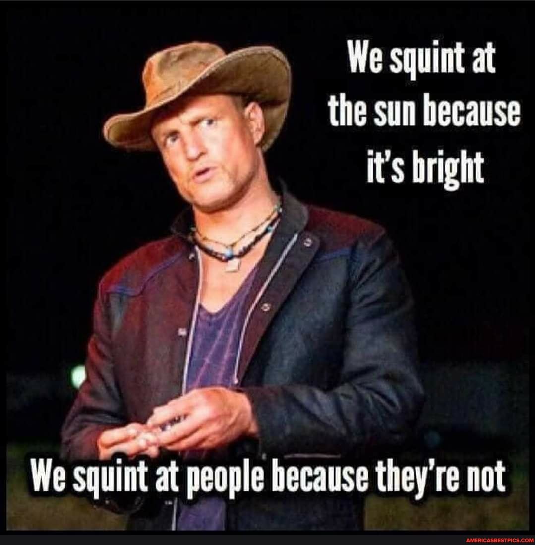 We squint at the sun because it's bright
We squint at people because they not