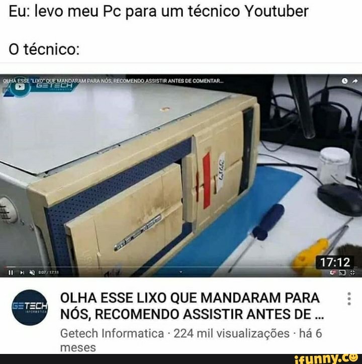 Eu: levo meu Pc para um técnico Youtuber
O técnico:
ANDARANA DARA NÓS: RECOMENDO ASSISTIR ANTES DE COMENTAR
12,
OLHA ESSE LIXO QUE MANDARAM PARA NÓS, RECOMENDO ASSISTIR ANTES DE
Getech Informatica - 224 mil visualizações - há 6 meses