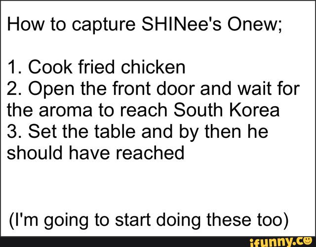 How to capture SHlNee‘s Onew;
1. Cook fried chicken
2. Open the front door and wait for
the aroma to reach South Korea
3. Set the table and by then he
should have reached
(I'm going to start doing these too)