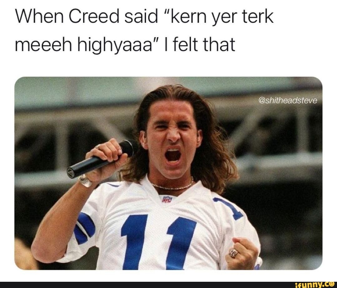 When Creed said "kern yer terk meeeh highyaaa" I felt that
@shitheadsteve