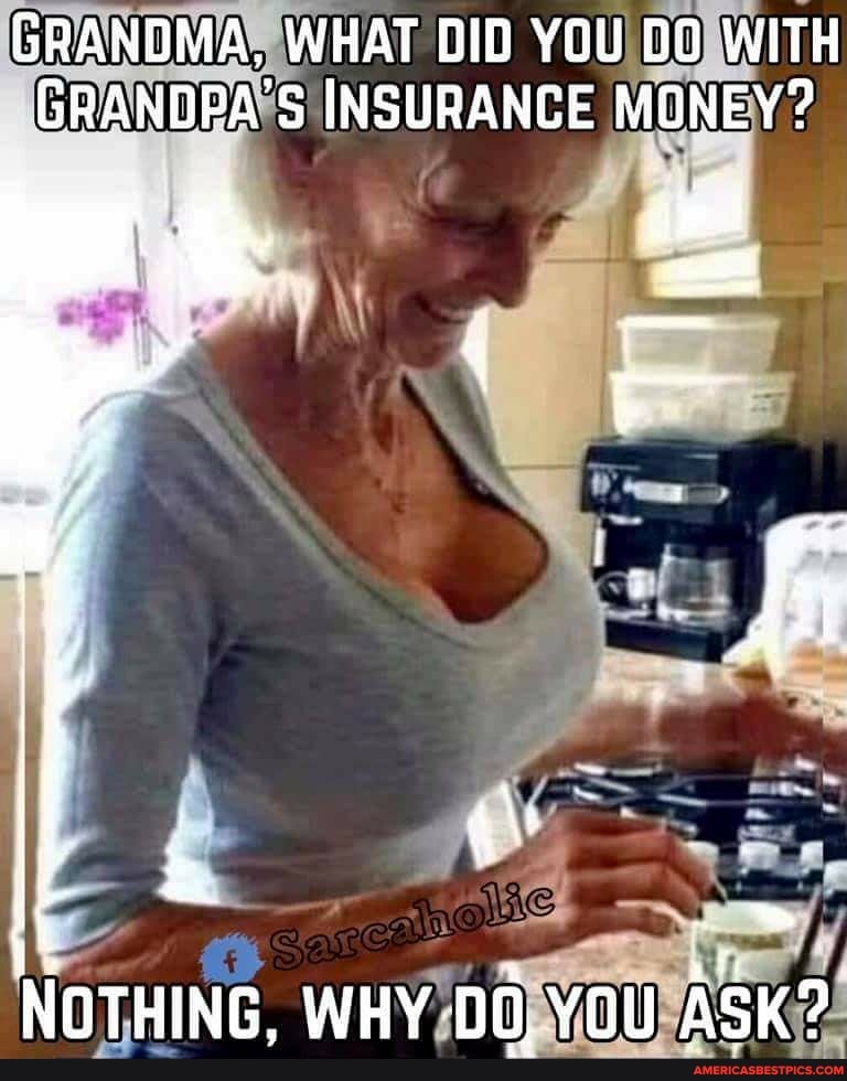 GRANDMA, WHAT DID YOU DO WITH GRANDPA'S INSURANCE MONEY?
NOTHING. WHY YQu ASK?