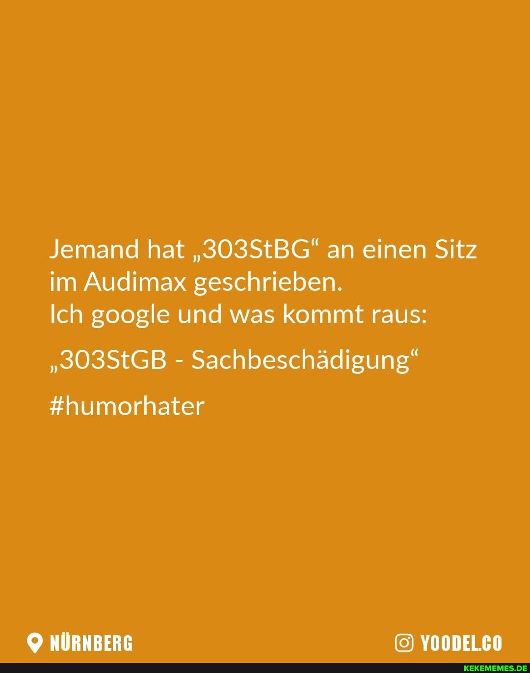 Jemand hat "303StBG" an einen Sitz im Audimax geschrieben.
Ich google und was kommt raus:
"303StGB - Sachbeschädigung"
#humorhater
NÜRNBERG YOODEL.CO