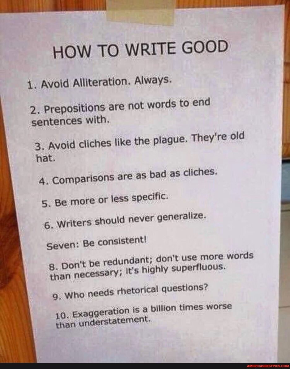 HOW TO WRITE GOOD
Avoid Alliteration. Always.
2. Prepositions are not words to end sentences with.
3. Avoid cliches like the plague. They're old hat.
4. Comparisons ere as bad as cliches.
5. Be more or less specific.
6. Writers should never generalize.
Seven: Be consistent!
g. Don't be redundant; don't use more words than necessary; it's highly superfluous.
9, Who needs rhetorical questions?
10. Exaggeration isa
billion times worse than 'understatement.