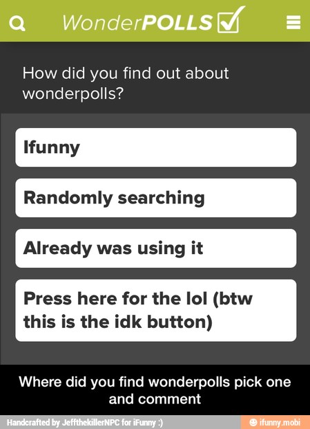 How did you find out about
wonderpolls?
Randomly searching
Already was using it
Press here for the lol (btw
this is the idk button)
Where did you find wonderpolls pick one
and comment - Where did you find wonderpolls pick one and comment