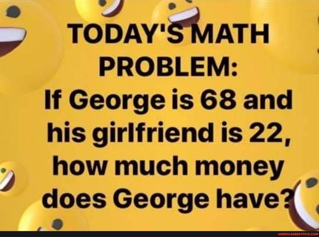 Fe) =
TODAY'S MATH PROBLEM:
If George is 68 and his girlfriend is 22, how much money does George have
, &