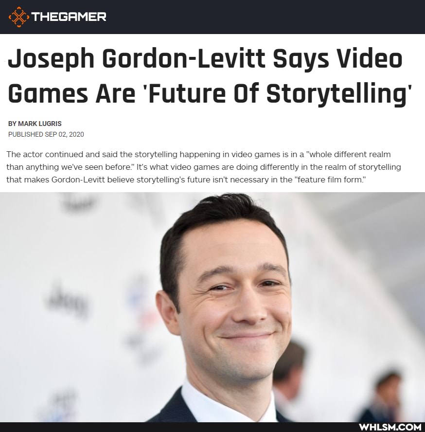 Joseph Gordon-Levitt Says Video
Games Are 'Future Of Storytelling'
THEGAMER
BY MARK LUGRIS PUBLISHED SEP 02, 2020
The actor continued and said the storytelling happening in video games is in a "whole different realm than anything we've seen before" It's what video games are doing differently in the realm of storytelling that makes Gordon-Levitt believe storytelling's future isn't necessary in the "feature film form."