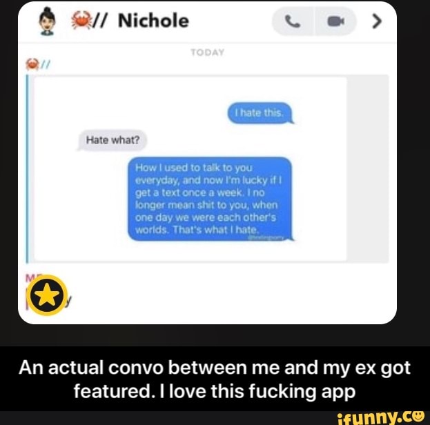 you
everyday, and now Em lucky if I
get a text once a week. Ino
Jonger mean shit to you, when
'one day we were each other's
worlds. That's what I hate.
An actual convo between me and my ex got
featured. I love this fucking app - An actual convo between me and my ex got featured. I love this fucking app