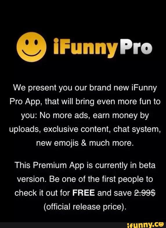g iFunnyPro
We present you our brand new iFunny
Pro App, that will bring even more fun to
you: No more ads, earn money by
uploads, exclusive content, chat system,
new emojis & much more.
This Premium App is currently in beta
version. Be one of the first people to
check it out for FREE and save 2:995
(official release price).