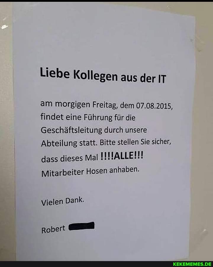 Liebe Kollegen aus der IT
am morgigen Freitag, dem 07.08.2015, findet eine Führung für die
Geschäftsleitung durch unsere
Abteilung statt. Bitte stellen Sie sicher, dass dieses Mal IINALLEI!!
Mitarbeiter Hosen anhaben.
Vielen Dank.
Robert