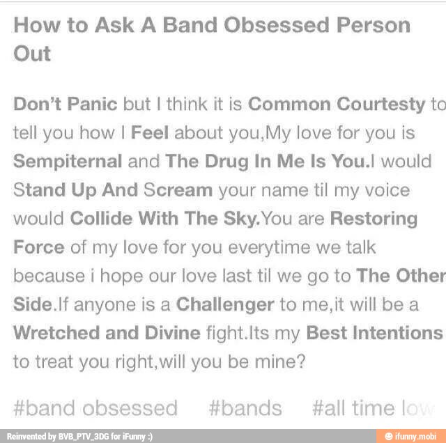 How to Ask A Band Obsessed Person
Out
Don't Panic but I think it is Common Courtesty to
tell you how I Feel about you,My love for you is
Sempiternal and The Drug In Me Is You.! would
Stand Up And Scream your name til my voice
would Collide With The Sky. You are Restoring
Force of my love for you everytime we talk
because i hope our love last til we go to The Other
Side.If anyone is a Challenger to me,it will be a
Wretched and Divine fight.Its my Best Intentions
to treat you right,will you be mine?
#band obsessed bands #all time!