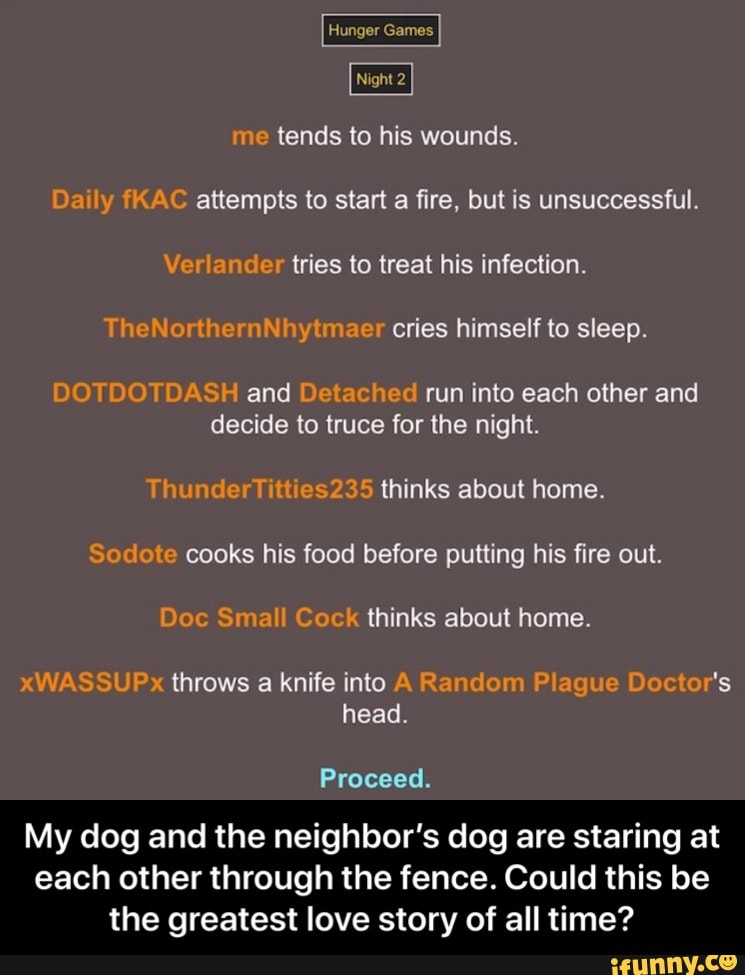 me tends to his wounds.
Daily fKAC attempts to start a fire, but is unsuccessful.
Verlander tries to treat his infection.
TheNorthernNhytmaer cries himself to sleep.
DOTDOTDASH and Detached run into each other and
decide to truce for the night.
ThunderTitties235 thinks about home.
Sodote cooks his food before putting his fire out.
Doc Small Cock thinks about home.
xWASSUPx throws a knife into A Random Plague Doctor's
head.
Proceed.
My dog and the neighbor's dog are staring at
each other through the fence. Could this be
the greatest love story of all time? - My dog and the neighbor’s dog are staring at each other through the fence. Could this be the greatest love story of all time?