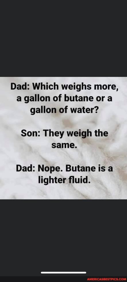 Dad: Which weighs more, a gallon of butane or a gallon of water?
Son: They weigh the same.
Dad: Nope. Butane is a lighter fluid.